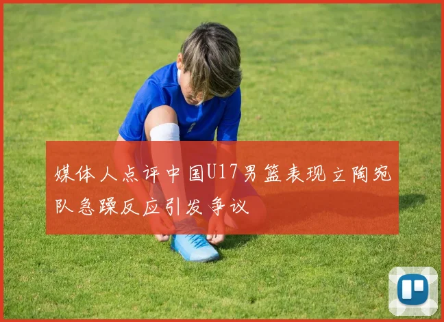 媒体人点评中国U17男篮表现立陶宛队急躁反应引发争议
