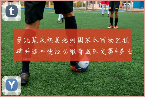 萨比策庆祝奥地利国家队百场里程碑并追平德拉戈维奇成队史第4多出场者