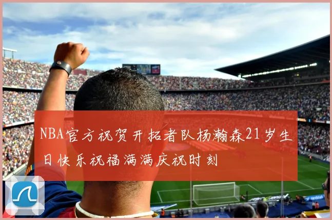NBA官方祝贺开拓者队杨瀚森21岁生日快乐祝福满满庆祝时刻