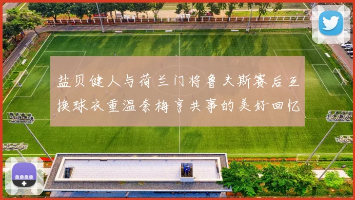 盐贝健人与荷兰门将鲁夫斯赛后互换球衣重温奈梅亨共事的美好回忆