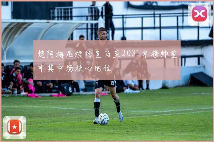 楚阿梅尼续约皇马至2031年穆帅重申其中场核心地位