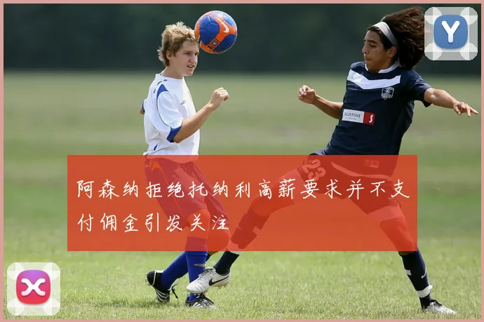 阿森纳拒绝托纳利高薪要求并不支付佣金引发关注