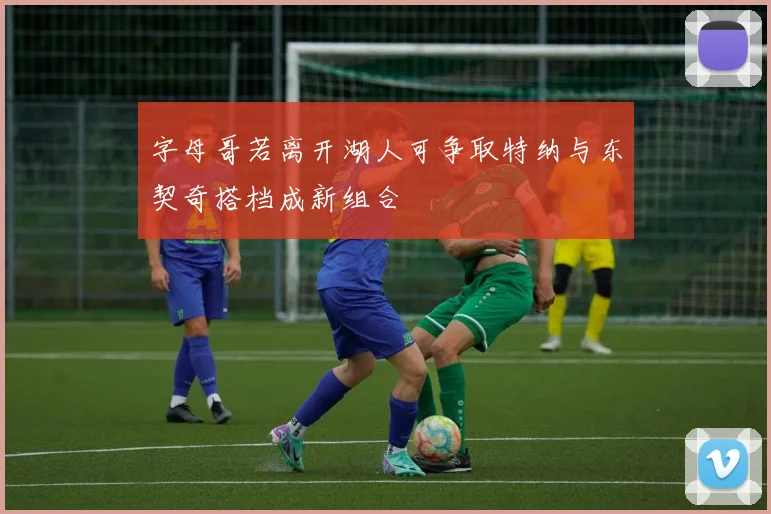 字母哥若离开湖人可争取特纳与东契奇搭档成新组合