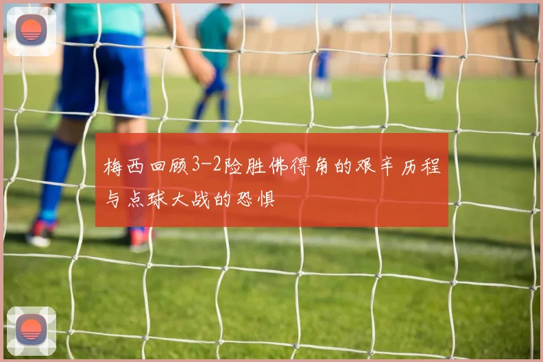 梅西回顾3-2险胜佛得角的艰辛历程与点球大战的恐惧