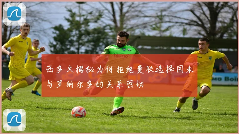 西多夫揭秘为何拒绝曼联选择国米与罗纳尔多的关系密切