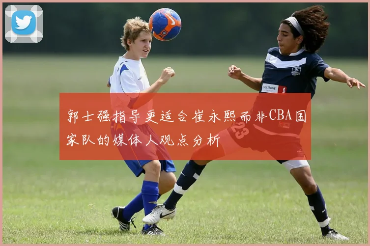 郭士强指导更适合崔永熙而非CBA国家队的媒体人观点分析