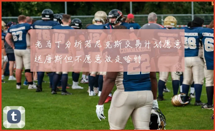 老马丁分析若尼克斯交易计划愿意送唐斯但不愿意放走哈特