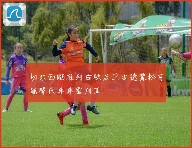 切尔西瞄准利兹联后卫古德蒙松可能替代库库雷利亚