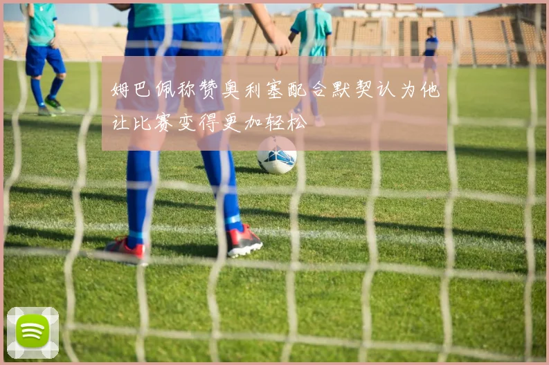 姆巴佩称赞奥利塞配合默契认为他让比赛变得更加轻松