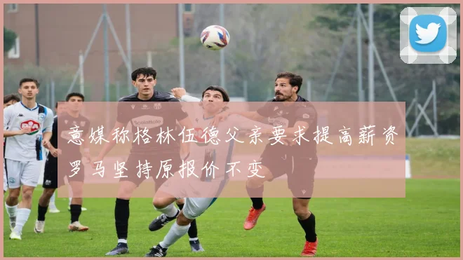 意媒称格林伍德父亲要求提高薪资罗马坚持原报价不变