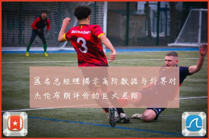 匿名总经理揭示高阶数据与外界对杰伦布朗评价的巨大差距