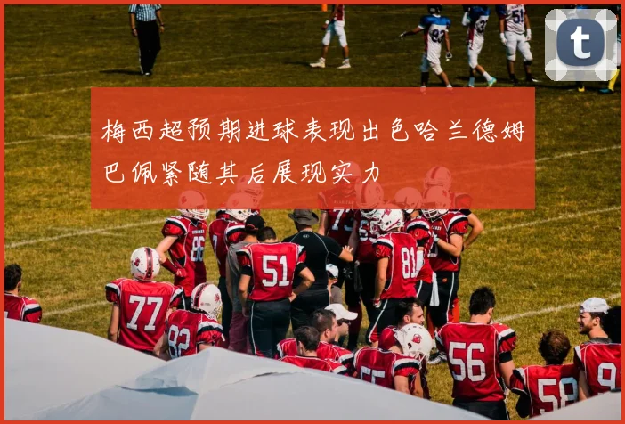 梅西超预期进球表现出色哈兰德姆巴佩紧随其后展现实力