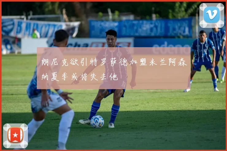 朗尼克欲引特罗萨德加盟米兰阿森纳夏季或将失去他