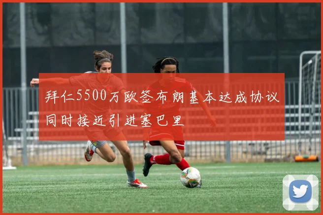 拜仁5500万欧签布朗基本达成协议同时接近引进塞巴里